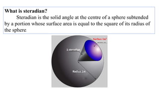 What is steradian?
Steradian is the solid angle at the centre of a sphere subtended
by a portion whose surface area is equal to the square of its radius of
the sphere.
1 steradian
Radius 1m
Surface 1m2
 