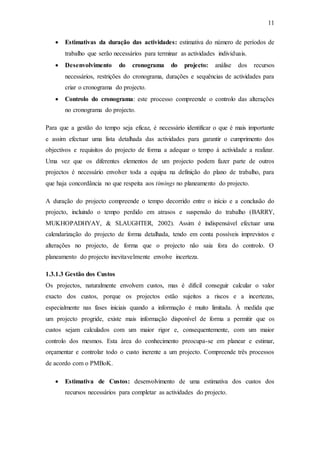 11
 Estimativas da duração das actividades: estimativa do número de períodos de
trabalho que serão necessários para terminar as actividades individuais.
 Desenvolvimento do cronograma do projecto: análise dos recursos
necessários, restrições do cronograma, durações e sequências de actividades para
criar o cronograma do projecto.
 Controlo do cronograma: este processo compreende o controlo das alterações
no cronograma do projecto.
Para que a gestão do tempo seja eficaz, é necessário identificar o que é mais importante
e assim efectuar uma lista detalhada das actividades para garantir o cumprimento dos
objectivos e requisitos do projecto de forma a adequar o tempo à actividade a realizar.
Uma vez que os diferentes elementos de um projecto podem fazer parte de outros
projectos é necessário envolver toda a equipa na definição do plano de trabalho, para
que haja concordância no que respeita aos timings no planeamento do projecto.
A duração do projecto compreende o tempo decorrido entre o início e a conclusão do
projecto, incluindo o tempo perdido em atrasos e suspensão do trabalho (BARRY,
MUKHOPADHYAY, & SLAUGHTER, 2002). Assim é indispensável efectuar uma
calendarização do projecto de forma detalhada, tendo em conta possíveis imprevistos e
alterações no projecto, de forma que o projecto não saia fora do controlo. O
planeamento do projecto inevitavelmente envolve incerteza.
1.3.1.3 Gestão dos Custos
Os projectos, naturalmente envolvem custos, mas é difícil conseguir calcular o valor
exacto dos custos, porque os projectos estão sujeitos a riscos e a incertezas,
especialmente nas fases iniciais quando a informação é muito limitada. À medida que
um projecto progride, existe mais informação disponível de forma a permitir que os
custos sejam calculados com um maior rigor e, consequentemente, com um maior
controlo dos mesmos. Esta área do conhecimento preocupa-se em planear e estimar,
orçamentar e controlar todo o custo inerente a um projecto. Compreende três processos
de acordo com o PMBoK.
 Estimativa de Custos: desenvolvimento de uma estimativa dos custos dos
recursos necessários para completar as actividades do projecto.
 