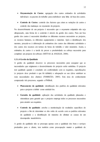 12
 Orçamentação de Custos: agregação dos custos estimados de actividades
individuais ou pacotes de trabalho para estabelecer uma linha de base dos custos.
 Controlo de Custos: controlo dos factores que criam as variações de custos e
controlo das mudanças no orçamento do projecto.
No desenvolvimento de um projecto é necessário que o orçamento estipulado não seja
ultrapassado, uma forma de o controlar é através da gestão dos custos. Para um boa
gestão dos custos é necessário identificar os diferentes recursos necessários ao projecto,
os recursos humanos, os diferentes equipamentos e materiais. Após a identificação dos
mesmos, procede-se à elaboração de estimativas dos custos das diferentes actividades e
dos custos dos recursos em termos de horas de trabalho e valor monetário. Assim, a
estimativa de custos é a tarefa de prever a produtividade ou esforço necessário para
completar um projecto de software (MITTAS & ANGELIS, 2008).
1.3.1.4 Gestão da Qualidade
A gestão da qualidade descreve os processos necessários para assegurar que as
necessidades que originaram o desenvolvimento do projecto serão satisfeitas. O projecto
tem qualidade quando é concluído em conformidade com os requisitos, especificações
(o projecto deve produzir o que foi definido) e adequação ao uso (deve satisfazer as
reais necessidades dos clientes) (TORREÃO, 2005). Esta área do conhecimento
compreende três processos, segundo o PMBoK.
 Planeamento da qualidade: identificação dos padrões de qualidade relevantes
para o projecto e definir como satisfazê-los.
 Garantia da qualidade: aplicação das actividades da qualidade planeadas e
sistemáticas para garantir que o projecto emprega todos os processos necessários
para atender aos requisitos.
 Controlo da qualidade: envolve a monitorização de resultados específicos do
projecto a fim de determinar se eles estão de acordo com os padrões relevantes
da qualidade e a identificação de maneiras de eliminar as causas de um
desempenho insatisfatório.
A gestão da qualidade não se preocupa apenas com a qualidade dos bens e serviços
produzidos para o cliente, tem também como preocupação manter a qualidade do
 