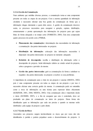 14
1.3.1.6 Gestão da Comunicação
Num ambiente que mobiliza diversas pessoas, a comunicação torna-se uma componente
presente em todas as etapas de um projecto. Com a enorme quantidade de informação
circulante é necessário efectuar uma boa gestão da comunicação de forma que a
informação chegue claramente a quem dela carece. A gestão da comunicação descreve
assim, os processos necessários para assegurar a geração, captura, distribuição,
armazenamento e pronta apresentação das informações do projecto para que sejam
feitas de forma adequada e no tempo certo (TORREÃO, 2005). Esta área compreende
quatro processos de acordo com o PMBoK.
 Planeamento das comunicações: determinação das necessidades de informação
e comunicação das partes interessadas no projecto.
 Distribuição da informação: colocação das informações necessárias à
disposição das partes interessadas no projecto no momento adequado.
 Relatório de desempenho: recolha e distribuição da informação sobre o
desempenho do projecto. Inclui informação relativa ao estado actual do projecto,
sobre o progresso e previsão do mesmo.
 Gestão das partes interessadas: gerir as comunicações de forma a satisfazer os
requisitos das partes interessadas no projecto e resolver os seus problemas.
A importância da comunicação para o êxito de um projecto é enorme (MEHTA, 2002)
pois é uma componente presente em todas as etapas de um projecto e por isso é
necessário efectuar uma correcta gestão da mesma. A comunicação pode ser entendida
como a troca de informações ou uma técnica para expressar ideias eficazmente
(KERZNER, 2001, 2006; MEHTA, 2002). Uma comunicação clara é importante desde
o início (SCHMID, 2007), e a fim de assegurar que esta é controlada, deve ser
produzido um plano de comunicação no início do projecto. Desta forma são
identificadas quais as informações que cada um precisa e quando as mesmas serão
distribuídas pela equipa de projecto e pelo cliente.
1.3.1.7 Gestão do Risco
Associados aos projectos surgem inevitavelmente os riscos que por vezes não são
identificados à partida e podem prejudicar assim o desenvolvimento do projecto. A
 