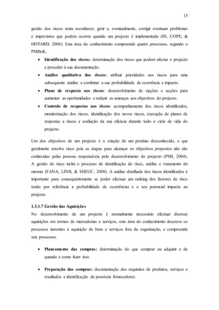 15
gestão dos riscos tenta reconhecer, gerir e, eventualmente, corrigir eventuais problemas
e imprevistos que podem ocorrer quando um projecto é implementado (III, COPE, &
HOTARD, 2006). Esta área do conhecimento compreende quatro processos, segundo o
PMBoK.
 Identificação dos riscos: determinação dos riscos que podem afectar o projecto
e proceder à sua documentação.
 Análise qualitativa dos riscos: atribuir prioridades aos riscos para uma
subsequente análise e combinar a sua probabilidade de ocorrência e impacto.
 Plano de resposta aos riscos: desenvolvimento de opções e acções para
aumentar as oportunidades e reduzir as ameaças aos objectivos do projecto.
 Controlo de respostas aos riscos: acompanhamento dos riscos identificados,
monitorização dos riscos, identificação dos novos riscos, execução de planos de
respostas a riscos e avaliação da sua eficácia durante todo o ciclo de vida do
projecto.
Um dos objectivos de um projecto é a criação de um produto desconhecido, o que
geralmente envolve risco pois as etapas para alcançar os objectivos propostos não são
conhecidas pelas pessoas responsáveis pelo desenvolvimento do projecto (PMI, 2004).
A gestão do risco inclui o processo de identificação do risco, análise e tratamento do
mesmo (FANA, LINB, & SHEUC, 2008). A análise detalhada dos riscos identificados é
importante para consequentemente se poder efectuar um ranking dos factores de risco
tendo por referência a probabilidade de ocorrências e o seu potencial impacto no
projecto.
1.3.1.7 Gestão das Aquisições
No desenvolvimento de um projecto é normalmente necessário efectuar diversas
aquisições em termos de mercadorias e serviços, esta área do conhecimento descreve os
processos inerentes à aquisição de bens e serviços fora da organização, e compreende
seis processos.
 Planeamento das compras: determinação do que comprar ou adquirir e de
quando e como fazer isso.
 Preparação das compras: documentação dos requisitos de produtos, serviços e
resultados e identificação de possíveis fornecedores.
 