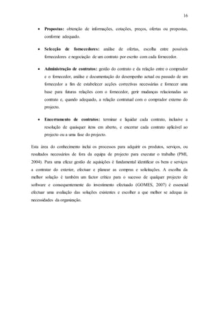 16
 Propostas: obtenção de informações, cotações, preços, ofertas ou propostas,
conforme adequado.
 Selecção de fornecedores: análise de ofertas, escolha entre possíveis
fornecedores e negociação de um contrato por escrito com cada fornecedor.
 Administração de contratos: gestão do contrato e da relação entre o comprador
e o fornecedor, análise e documentação do desempenho actual ou passado de um
fornecedor a fim de estabelecer acções correctivas necessárias e fornecer uma
base para futuras relações com o fornecedor, gerir mudanças relacionadas ao
contrato e, quando adequado, a relação contratual com o comprador externo do
projecto.
 Encerramento de contratos: terminar e liquidar cada contrato, inclusive a
resolução de quaisquer itens em aberto, e encerrar cada contrato aplicável ao
projecto ou a uma fase do projecto.
Esta área do conhecimento inclui os processos para adquirir os produtos, serviços, ou
resultados necessários de fora da equipa de projecto para executar o trabalho (PMI,
2004). Para uma eficaz gestão de aquisições é fundamental identificar os bens e serviços
a contratar do exterior, efectuar e planear as compras e solicitações. A escolha da
melhor solução é também um factor crítico para o sucesso de qualquer projecto de
software e consequentemente do investimento efectuado (GOMES, 2007) é essencial
efectuar uma avaliação das soluções existentes e escolher a que melhor se adequa às
necessidades da organização.
 