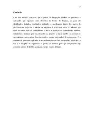 17
Conclusão
Com este trabalho conclui-se que a gestão da Integração descreve os processos e
actividades que suportam vários elementos da Gestão de Projecto, os quais são
identificados, definidos, combinados, unificados e coordenados dentro dos grupos de
processos dos projectos. A Gestão da Integração é a área que afecta e é afectada por
todas as outras áreas de conhecimento. A GP é a aplicação do conhecimento, aptidões,
ferramentas e técnicas, para as actividades do projecto a fim de atender (ou exceder) as
necessidades e expectativas dos stakeholders (partes interessadas) de um projecto. É o
conjunto de processos aplicados a um projecto para produzir um produto ou serviço. a
GP é a disciplina da organização e gestão de recursos para que um projecto seja
concluído dentro do âmbito, qualidade, tempo e custo definidos.
 