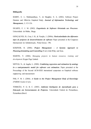 18
Bibliografia
BARRY, E. J., Mukhopadhyay, T., & Slaughter, S. A. (2002). Software Project
Duration and Effort:An Empirical Study. Journal of Information Technology and
Management, 3, 113-136.
DUARTE, F. J. M. (2002). Engenharia de Software Orientada aos Processos.
Universidade do Minho, Braga.
GONÇALVES, D., Cruz, J. B., & Varajão, J. (2008a). Particularidades dos diferentes
tipos de projectos de desenvolvimento de software Paper presented at the Congresso
Internacional de Administração, Ponta Grossa - PR.
KERZNER, H. (2006). Project Management – A Systems Approach to
Planning,Scheduling and Controlling (9 ed.): John Wiley and Sons.
MARTIN, V. (2006). Managing projects in human resources, training and
development: Kogan Page Limited.
MITTAS, N., & Angelis, L. (2008). Combining regression and estimation by analogy
in a semi-parametric model for software cost estimation. Paper presented at the
Proceedings of the Second ACM-IEEE international symposium on Empirical software
engineering and measurement
PMI, P. M. I. (2004). A Guide to the Project Management Body of Knowledge
(PMBOK Guide) (3 ed.).
TORREÃO, P. G. B. C. (2005). Ambiente Inteligente de Aprendizado para a
Educação em Gerenciamento de Projectos. Universidade Federal de Pernambuco,
Pernambuco,Brasil.
 