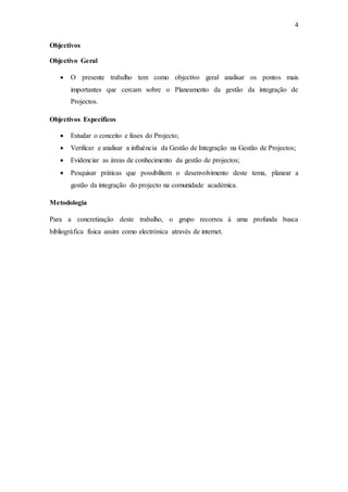 4
Objectivos
Objectivo Geral
 O presente trabalho tem como objectivo geral analisar os pontos mais
importantes que cercam sobre o Planeamento da gestão da integração de
Projectos.
Objectivos Específicos
 Estudar o conceito e fases do Projecto;
 Verificar e analisar a influência da Gestão de Integração na Gestão de Projectos;
 Evidenciar as áreas de conhecimento da gestão de projectos;
 Pesquisar práticas que possibilitem o desenvolvimento deste tema, planear a
gestão da integração do projecto na comunidade académica.
Metodologia
Para a concretização deste trabalho, o grupo recorreu à uma profunda busca
bibliográfica física assim como electrónica através de internet.
 