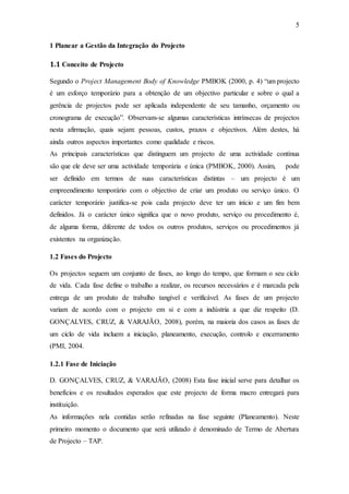 5
1 Planear a Gestão da Integração do Projecto
1.1 Conceito de Projecto
Segundo o Project Management Body of Knowledge PMBOK (2000, p. 4) “um projecto
é um esforço temporário para a obtenção de um objectivo particular e sobre o qual a
gerência de projectos pode ser aplicada independente de seu tamanho, orçamento ou
cronograma de execução”. Observam-se algumas características intrínsecas de projectos
nesta afirmação, quais sejam: pessoas, custos, prazos e objectivos. Além destes, há
ainda outros aspectos importantes como qualidade e riscos.
As principais características que distinguem um projecto de uma actividade contínua
são que ele deve ser uma actividade temporária e única (PMBOK, 2000). Assim, pode
ser definido em termos de suas características distintas – um projecto é um
empreendimento temporário com o objectivo de criar um produto ou serviço único. O
carácter temporário justifica-se pois cada projecto deve ter um início e um fim bem
definidos. Já o carácter único significa que o novo produto, serviço ou procedimento é,
de alguma forma, diferente de todos os outros produtos, serviços ou procedimentos já
existentes na organização.
1.2 Fases do Projecto
Os projectos seguem um conjunto de fases, ao longo do tempo, que formam o seu ciclo
de vida. Cada fase define o trabalho a realizar, os recursos necessários e é marcada pela
entrega de um produto de trabalho tangível e verificável. As fases de um projecto
variam de acordo com o projecto em si e com a indústria a que diz respeito (D.
GONÇALVES, CRUZ, & VARAJÃO, 2008), porém, na maioria dos casos as fases de
um ciclo de vida incluem a iniciação, planeamento, execução, controlo e encerramento
(PMI, 2004.
1.2.1 Fase de Iniciação
D. GONÇALVES, CRUZ, & VARAJÃO, (2008) Esta fase inicial serve para detalhar os
benefícios e os resultados esperados que este projecto de forma macro entregará para
instituição.
As informações nela contidas serão refinadas na fase seguinte (Planeamento). Neste
primeiro momento o documento que será utilizado é denominado de Termo de Abertura
de Projecto – TAP.
 