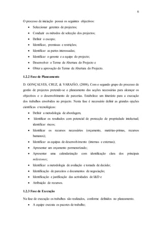 6
O processo de iniciação possui os seguintes objectivos:
 Seleccionar gerentes de projectos;
 Conduzir os métodos de selecção dos projectos;
 Definir o escopo;
 Identificar, premissas e restrições;
 Identificar as partes interessadas;
 Identificar o gerente e a equipe do projecto;
 Desenvolver o Termo de Abertura do Projecto e
 Obter a aprovação do Termo de Abertura do Projecto.
1.2.2 Fase de Planeamento
D. GONÇALVES, CRUZ, & VARAJÃO, (2008), Com o segundo grupo do processo de
gestão de projectos pretende-se o planeamento das acções necessárias para alcançar os
objectivos e o desenvolvimento de parcerias. Estabelece um itinerário para a execução
dos trabalhos envolvidos no projecto. Nesta fase é necessário definir as grandes opções
científicas e tecnológicas:
 Definir a metodologia de abordagem,
 Identificar os resultados com potencial de protecção de propriedade intelectual;
identificar riscos;
 Identificar os recursos necessários (orçamento, matérias-primas, recursos
humanos);
 Identificar as equipas de desenvolvimento (internas e externas);
 Apresentar um orçamento pormenorizado;
 Apresentar uma calendarização com identificação clara dos principais
milestones;
 Identificar a metodologia de avaliação e tomada de decisão;
 Identificação de parceiros e documentos de negociação;
 Identificação e justificação das actividades de I&D e
 Atribuição de recursos.
1.2.3 Fase de Execução
Na fase de execução os trabalhos são realizados, conforme definidos no planeamento.
 A equipe executa os pacotes de trabalho;
 