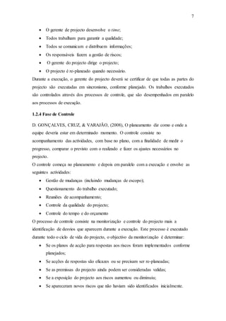 7
 O gerente de projecto desenvolve o time;
 Todos trabalham para garantir a qualidade;
 Todos se comunicam e distribuem informações;
 Os responsáveis fazem a gestão de riscos;
 O gerente do projecto dirige o projecto;
 O projecto é re-planeado quando necessário.
Durante a execução, o gerente do projecto deverá se certificar de que todas as partes do
projecto são executadas em sincronismo, conforme planejado. Os trabalhos executados
são controlados através dos processos de controle, que são desempenhados em paralelo
aos processos de execução.
1.2.4 Fase de Controle
D. GONÇALVES, CRUZ, & VARAJÃO, (2008), O planeamento diz como e onde a
equipe deveria estar em determinado momento. O controle consiste no
acompanhamento das actividades, com base no plano, com a finalidade de medir o
progresso, comparar o previsto com o realizado e fazer os ajustes necessários no
projecto.
O controle começa no planeamento e depois em paralelo com a execução e envolve as
seguintes actividades:
 Gestão de mudanças (incluindo mudanças de escopo);
 Questionamento do trabalho executado;
 Reuniões de acompanhamento;
 Controle da qualidade do projecto;
 Controle do tempo e do orçamento
O processo de controle consiste na monitorização e controle do projecto mais a
identificação de desvios que aparecem durante a execução. Este processo é executado
durante todo o ciclo de vida do projecto, o objectivo da monitorização é determinar:
 Se os planos de acção para respostas aos riscos foram implementados conforme
planejados;
 Se acções de respostas são eficazes ou se precisam ser re-planeadas;
 Se as premissas do projecto ainda podem ser consideradas validas;
 Se a exposição do projecto aos riscos aumentou ou diminuiu;
 Se apareceram novos riscos que não haviam sido identificados inicialmente.
 