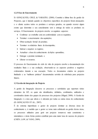8
1.2.5 Fase de Encerramento
D. GONÇALVES, CRUZ, & VARAJÃO, (2008), Constitui a última fase da gestão de
Projectos, que é iniciada quando os objectivos específicos do projecto foram alcançados
e o cliente aceitou todos os produtos e serviços gerados, ou quando ocorrer algum
evento que determine o seu cancelamento sem a entrega de todos os produtos ou
serviços. O Encerramento do projecto envolve os seguintes aspectos:
 Confirmar se o trabalho está em conformidade com os requisitos;
 Terminar o encerramento das aquisições;
 Obter aceitação formal do produto;
 Terminar os relatórios finais de desempenho;
 Indexar e arquivar os registos;
 Actualizar a base de conhecimento de lições aprendidas;
 Entregar o produto terminado e
 Liberar os recursos.
O processo de Encerramento do ciclo de vida do projecto envolve a documentação dos
resultados finais e a sua avaliação, observando-se os aspectos positivos e negativos
evidenciados durante a sua execução. Todos os documentos criados no projecto
finalizado e as “melhores práticas” documentadas servirão de referência para projectos
futuros.
1.3 Gestão da Integração do Projecto
A gestão da Integração descreve os processos e actividades que suportam vários
elementos da GP, os quais são identificados, definidos, combinados, unificados e
coordenados dentro dos grupos de processos dos projectos (Miguel, 2008). A Gestão da
Integração é a área que afecta e é afectada por todas as outras áreas de conhecimento
(D. GONÇALVES ET AL., 2007).
É de extrema importância o gestor de projecto dominar as diversas áreas do
conhecimento e, à medida que o gestor se torna mais sofisticado na gestão destas áreas,
os processos utilizados para gerir um projecto tornam-se mais consistentes e
sistemáticos e desta forma podem contribuir para uma maior taxa de sucesso do projecto
(CHEN, LAW, & YANG, 2009).
 