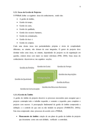 9
1.3.1 Áreas da Gestão de Projectos
O PMBoK define as seguintes áreas de conhecimento, sendo elas:
 A gestão de âmbito,
 Gestão do tempo,
 Gestão de custo,
 Gestão de qualidade,
 Gestão dos recursos humanos,
 Gestão da comunicação,
 Gestão do risco e
 Gestão de compras.
Cada uma destas áreas tem particularidades próprias e níveis de complexidade
diferentes, no entanto, não deixam de estar integradas. O gestor de projecto deve
dominar todas estas áreas, no entanto, dependendo do projecto ou da organização em
questão, existem áreas com maior ou menor relevância (PMI, 2004). Estas áreas do
conhecimento descrevem-se nas seguintes secções.
1.3.1.1Gestão do Âmbito
A gestão do âmbito do projecto descreve os processos necessários para assegurar que o
projecto contempla todo o trabalho requerido, e somente o requerido, para completar o
projecto com sucesso. A preocupação fundamental da gestão do âmbito compreende a
definição e o controlo do que está ou não incluído no projecto (TORREÃO, 2005a).
Esta área compreende cinco processos de acordo com o PMBoK.
 Planeamento do âmbito: criação de um plano de gestão do âmbito do projecto
que documenta como este será definido, verificado e controlada.
 