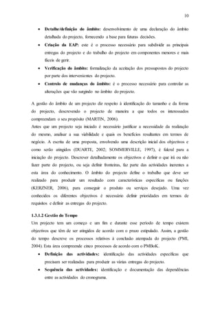 10
 Detalhe/definição do âmbito: desenvolvimento de uma declaração do âmbito
detalhada do projecto, fornecendo a base para futuras decisões.
 Criação da EAP: este é o processo necessário para subdividir as principais
entregas do projecto e do trabalho do projecto em componentes menores e mais
fáceis de gerir.
 Verificação do âmbito: formalização da aceitação dos pressupostos do projecto
por parte dos intervenientes do projecto.
 Controlo de mudanças do âmbito: é o processo necessário para controlar as
alterações que vão surgindo no âmbito do projecto.
A gestão do âmbito de um projecto diz respeito à identificação do tamanho e da forma
do projecto, descrevendo o projecto de maneira a que todos os interessados
compreendam o seu propósito (MARTIN, 2006).
Antes que um projecto seja iniciado é necessário justificar a necessidade da realização
do mesmo, analisar a sua viabilidade e quais os benefícios resultantes em termos de
negócio. A escrita de uma proposta, envolvendo uma descrição inicial dos objectivos e
como serão atingidos (DUARTE, 2002; SOMMERVILLE, 1997), é fulcral para a
iniciação do projecto. Descrever detalhadamente os objectivos e definir o que irá ou não
fazer parte do projecto, ou seja definir fronteiras, faz parte das actividades inerentes a
esta área do conhecimento. O âmbito do projecto define o trabalho que deve ser
realizado para produzir um resultado com características específicas ou funções
(KERZNER, 2006), para conseguir o produto ou serviços desejado. Uma vez
conhecidos os diferentes objectivos é necessário definir prioridades em termos de
requisitos e definir as entregas do projecto.
1.3.1.2 Gestão do Tempo
Um projecto tem um começo e um fim e durante esse período de tempo existem
objectivos que têm de ser atingidos de acordo com o prazo estipulado. Assim, a gestão
do tempo descreve os processos relativos à conclusão atempada do projecto (PMI,
2004). Esta área compreende cinco processos de acordo com o PMBoK.
 Definição das actividades: identificação das actividades específicas que
precisam ser realizadas para produzir as várias entregas do projecto.
 Sequência das actividades: identificação e documentação das dependências
entre as actividades do cronograma.
 
