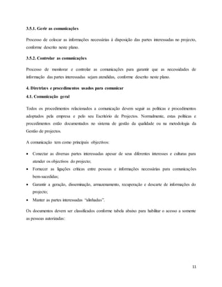 11
3.5.1. Gerir as comunicações
Processo de colocar as informações necessárias à disposição das partes interessadas no projecto,
conforme descrito neste plano.
3.5.2. Controlar as comunicações
Processo de monitorar e controlar as comunicações para garantir que as necessidades de
informação das partes interessadas sejam atendidas, conforme descrito neste plano.
4. Diretrizes e procedimentos usados para comunicar
4.1. Comunicação geral
Todos os procedimentos relacionados a comunicação devem seguir as políticas e procedimentos
adoptados pela empresa e pelo seu Escritório de Projectos. Normalmente, estas políticas e
procedimentos estão documentados no sistema de gestão da qualidade ou na metodologia da
Gestão de projectos.
A comunicação tem como principais objectivos:
 Conectar as diversas partes interessadas apesar de seus diferentes interesses e culturas para
atender os objectivos do projecto;
 Fornecer as ligações críticas entre pessoas e informações necessárias para comunicações
bem-sucedidas;
 Garantir a geração, disseminação, armazenamento, recuperação e descarte de informações do
projecto;
 Manter as partes interessadas “alinhadas”.
Os documentos devem ser classificados conforme tabela abaixo para habilitar o acesso a somente
as pessoas autorizadas:
 