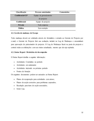 12
Classificação Pessoas autorizadas Comentários
Confidencial-GP Equipa de gerenciamento
do projecto
Confidencial Equipe do projecto
Privada Toda empresa
Pública Sem restrição
4.2. Gestão de mudança de Escopo
Toda mudança deverá ser solicitada através do formulário e enviada ao Gerente de Projecto por
e-mail, o Gerente de Projecto fará sua avaliação, incluirá no Log de Mudanças e encaminhará
para aprovação do patrocinador do projecto. O Log de Mudanças ficará na pasta do projecto e
conterá todas as solicitações com seu status actualizado, mesmo que ela seja rejeitada.
4.3. Status Report / Relatórios de desempenho
O Status Report detalha a seguinte informação:
 Actividades Concluídas no período
 Actividades em andamento
 Actividades iniciando no próximo período
 Pontos de Atenção
Os seguintes documentos podem ser anexados ao Status Report:
 Planos de recuperação para actividades com atraso;
 Planos de acção correctiva para problemas esperados;
 Resolução para itens de acção associados;
 Issues Log
 
