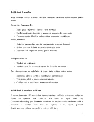 13
4.4. Gerência de reuniões
Toda reunião do projecto deverá ser planejada, executada e monitorada seguindo as boas práticas
abaixo:
Prepare-se - Planeamento-Pré:
 Definir pauta (objectivos e tópicos a serem discutidos)
 Escolher participantes (somente os necessários) e convocá-los com a pauta
 Preparar a reunião (Identificar as informações necessárias e providenciar)
Realização-Durante
 Esclarecer quem conduz, quem faz a ata, e critérios de tomada de decisão
 Registar principais decisões, acções c/ responsável e prazo
 Determinar data da próxima reunião quando necessário
Acompanhamento-Pós
 Distribuir ata rapidamente
 Monitorar as acções e comunicar correcções de desvios, progressos,
Para evitar problemas nas conferências via vídeo e áudio, verifique os itens abaixo:
 Deixe muito claro no convite os procedimentos e pré-requisitos
 Teste antes e solicite o mesmo para os participantes
 Certifique que os participantes possuem os pré-requisitos
4.5. Gerência de questões e problemas
O gerente de projecto (GP) deve registar todas as questões e problemas ocorridos no projecto no
registo das questões, mais conhecido pelo termo em inglês, Issues Log.
O GP usa o Issues Log para documentar e monitorar sua solução, e deve, inicialmente, definir e
classificar as questões com base na urgência e no impacto potencial.
Depois, para cada problema ou questão do projecto, o GP deve:
 