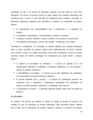 16
combinação do tipo e do formato da informação requerida com uma análise do valor dessa
informação. Os recursos do projecto devem ser gastos apenas para comunicar informações que
contribuam para o sucesso ou onde uma falta de comunicação possa conduzir a uma falha. As
informações tipicamente requeridas para determinar os requisitos de comunicação do projecto
incluem:
 O relacionamento das responsabilidades entre os interessados e a organização do
projecto.
 As disciplinas, departamentos e particularidades envolvidas no projecto.
 A logística de quantos indivíduos estarão envolvidos com o projecto e em que locais.
 Necessidades de informações externas (por exemplo: comunicação com a mídia).
Tecnologia de comunicações. As tecnologias ou métodos utilizados para transferir informações
entre as partes envolvidas do projecto, podem variar significativamente: de breves conversas
para encontros extensos, de simples documentos escritos para cronogramas ou bancos de dados
acessíveis on-line. Os factores tecnológicos da comunicação que podem afectar o projecto
incluem:
 A urgência da necessidade de informação - o sucesso do depende de se ter
frequentemente informações actualizadas e disponíveis rapidamente, ou seria suficiente a
emissão de relatórios periódicos?
 A disponibilidade de tecnologia - os sistemas que já estão implantados são apropriados,
ou as necessidades do projecto justificam mudanças?
 O pessoal designado para o projecto - os sistemas de comunicação propostos são
compatíveis com a experiência e conhecimento especializado dos participantes do
projecto ou serão necessários treinamentos e aprendizado mais extensos?
 A longevidade do projecto - a tecnologia disponível poderia mudar antes do término do
projecto?
6.2. Restrições
As restrições são factores que limitarão as opções da equipe de gerência do projecto. Por
exemplo, no caso de contratação de recursos importantes, serão necessárias maiores cuidadas
para se lidar com as informações do contrato. Quando o projecto é executado sob contrato,
 
