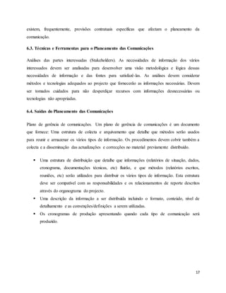 17
existem, frequentemente, provisões contratuais específicas que afectam o planeamento da
comunicação.
6.3. Técnicas e Ferramentas para o Planeamento das Comunicações
Análises das partes interessadas (Stakeholders). As necessidades de informação dos vários
interessados devem ser analisadas para desenvolver uma visão metodológica e lógica dessas
necessidades de informação e das fontes para satisfazê-las. As análises devem considerar
métodos e tecnologias adequados ao projecto que fornecerão as informações necessárias. Devem
ser tomados cuidados para não desperdiçar recursos com informações desnecessárias ou
tecnologias não apropriadas.
6.4. Saídas do Planeamento das Comunicações
Plano de gerência de comunicações. Um plano de gerência de comunicações é um documento
que fornece: Uma estrutura de colecta e arquivamento que detalhe que métodos serão usados
para reunir e armazenar os vários tipos de informação. Os procedimentos devem cobrir também a
colecta e a disseminação das actualizações e correcções no material previamente distribuído.
 Uma estrutura de distribuição que detalhe que informações (relatórios de situação, dados,
cronograma, documentações técnicas, etc) fluirão, e que métodos (relatórios escritos,
reuniões, etc) serão utilizados para distribuir os vários tipos de informação. Esta estrutura
deve ser compatível com as responsabilidades e os relacionamentos de reporte descritos
através do organograma do projecto.
 Uma descrição da informação a ser distribuída incluindo o formato, conteúdo, nível de
detalhamento e as convenções/definições a serem utilizadas.
 Os cronogramas de produção apresentando quando cada tipo de comunicação será
produzido.
 