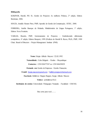 19
Bibliografia
KERZNER, Harold, PH. D., Gestão de Projectos As melhores Práticas, 2ª edição, Editora
Bookman, 2006.
SOUZA, Arnaldo Renato Pires, PMP, Apostila de Gestão da Comunicação, IETEC, 2008.
FERREIRA, Aurélio Buarque de Holanda, Minidicionário da Língua Portuguesa, 1ª edição,
Editora Nova Fronteira.
VARGAS, Ricardo, PMP, Gerenciamento de Projectos - Estabelecendo diferenciais
competitivos, 6ª edição, Editora Brasport, 1999 (Prefácio de Harold R. Reeve, Ph.D., PMP, 1999
Chair, Board of Directors - Project Management Institute (PMI).
Nome: Sérgio Alfredo Macore / 22.02.1992
Naturalidade: Cabo Delgado – Pemba – Moçambique
Contactos: +258 826677547 ou +258 846458829
Formado em: Gestão de Empresas / Gestão Financeira
E-mail: Sergio.macore@gmail.com / helldriverrapper@hotmail.com
Facebook: Helldriver Rapper Rapper, Sergio Alfredo Macore
Twitter: @HelldriverTLG
Instituição de ensino: Universidade Pedagogica Nampula – Faculdade = ESCOG.
Boa sorte para você…….
 