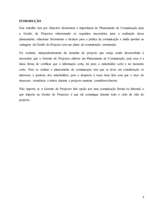 3
INTRODUÇÃO
Este trabalho tem por objectivo demonstrar a importância do Planeamento de Comunicação para
a Gestão de Projectos relacionando os requisitos necessários para a realização desse
planeamento, relacionar ferramentas e técnicas para a prática da comunicação e ainda apontar as
vantagens da Gestão do Projecto com um plano de comunicação estruturado.
Na verdade, independentemente do tamanho do projecto que esteja sendo desenvolvido é
necessário que o Gerente de Projectos elabore um Planeamento de Comunicação, pois essa é a
única forma de certificar que a informação certa, irá para o stakeholder certo e no momento
certo. Para se realizar o planeamento de comunicação tem que se levar em consideração os
interesses e poderes dos stakeholders, pois o desprezo a esses itens fará com que o risco de
insucesso, resistência e atritos durante o projecto aumente consideravelmente.
Não importa se o Gerente de Projectos fará opção por uma comunicação formal ou informal, o
que importa na Gestão de Projectos é que ele comunique durante todo o ciclo de vida do
projecto.
 