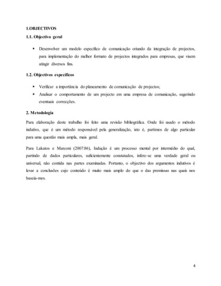 4
1.OBJECTIVOS
1.1. Objectivo geral
 Desenvolver um modelo específico de comunicação oriundo da integração de projectos,
para implementação do melhor formato de projectos integrados para empresas, que visem
atingir diversos fins.
1.2. Objectivos específicos
 Verificar a importância do planeamento de comunicação de projectos;
 Analisar o comportamento de um projecto em uma empresa de comunicação, sugerindo
eventuais correcções.
2. Metodologia
Para elaboração deste trabalho foi feito uma revisão bibliográfica. Onde foi usado o método
indutivo, que é um método responsável pela generalização, isto é, partimos de algo particular
para uma questão mais ampla, mais geral.
Para Lakatos e Marconi (2007:86), Indução é um processo mental por intermédio do qual,
partindo de dados particulares, suficientemente constatados, infere-se uma verdade geral ou
universal, não contida nas partes examinadas. Portanto, o objectivo dos argumentos indutivos é
levar a conclusões cujo conteúdo é muito mais amplo do que o das premissas nas quais nos
baseia-mos.
 