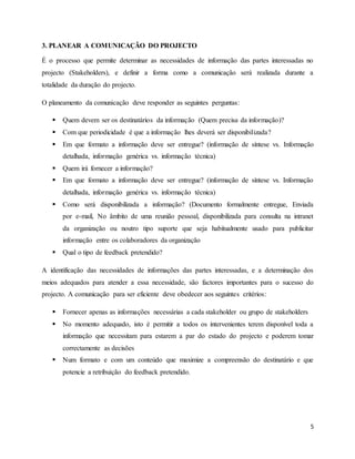 5
3. PLANEAR A COMUNICAÇÃO DO PROJECTO
É o processo que permite determinar as necessidades de informação das partes interessadas no
projecto (Stakeholders), e definir a forma como a comunicação será realizada durante a
totalidade da duração do projecto.
O planeamento da comunicação deve responder as seguintes perguntas:
 Quem devem ser os destinatários da informação (Quem precisa da informação)?
 Com que periodicidade é que a informação lhes deverá ser disponibilizada?
 Em que formato a informação deve ser entregue? (informação de síntese vs. Informação
detalhada, informação genérica vs. informação técnica)
 Quem irá fornecer a informação?
 Em que formato a informação deve ser entregue? (informação de síntese vs. Informação
detalhada, informação genérica vs. informação técnica)
 Como será disponibilizada a informação? (Documento formalmente entregue, Enviada
por e-mail, No âmbito de uma reunião pessoal, disponibilizada para consulta na intranet
da organização ou noutro tipo suporte que seja habitualmente usado para publicitar
informação entre os colaboradores da organização
 Qual o tipo de feedback pretendido?
A identificação das necessidades de informações das partes interessadas, e a determinação dos
meios adequados para atender a essa necessidade, são factores importantes para o sucesso do
projecto. A comunicação para ser eficiente deve obedecer aos seguintes critérios:
 Fornecer apenas as informações necessárias a cada stakeholder ou grupo de stakeholders
 No momento adequado, isto é permitir a todos os intervenientes terem disponível toda a
informação que necessitam para estarem a par do estado do projecto e poderem tomar
correctamente as decisões
 Num formato e com um conteúdo que maximize a compreensão do destinatário e que
potencie a retribuição do feedback pretendido.
 