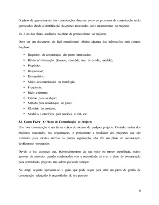 6
O plano de gerenciamento das comunicações descreve como os processos de comunicação serão
gerenciados desde a identificação das partes interessadas até o encerramento do projecto.
Ele é um dos planos auxiliares do plano de gerenciamento do projecto.
Deve ser um documento de fácil entendimento. Abaixo algumas das informações mais comuns
do plano:
 Requisitos de comunicação das partes interessadas;
 Relatório/Informação (formato, conteúdo, nível de detalhe, modelo);
 Propósito;
 Responsável;
 Destinatários;
 Meios de comunicação ou tecnologia;
 Frequência;
 Início e término;
 Critério para escalação;
 Método para actualização do plano;
 Glossário do projecto;
 Modelos e directrizes para reuniões, e-mail, etc.
3.1. Como Fazer - O Plano de Comunicação do Projecto
Uma boa comunicação é um factor crítico de sucesso de qualquer projecto. Contudo, muitos dos
projectos executados nas organizações, e praticamente a totalidade dos projectos que são
realizados para clientes internos da própria organização, não têm um plano de comunicação
devidamente estruturado.
Devido a isso acontece que, independentemente da sua maior ou menor experiência, muitos
gestores de projecto, quando confrontados com a necessidade de criar o plano de comunicação
para determinado projecto, não sabem por onde começar.
No artigo seguinte apresenta-se o guião que pode seguir para criar um plano de gestão de
comunicação adequado às necessidades do seu projecto.
 