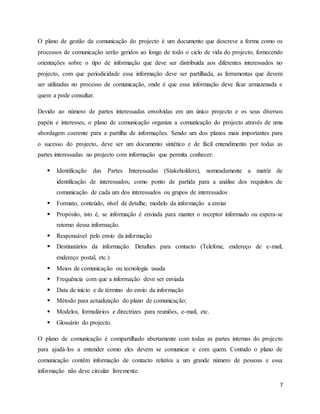 7
O plano de gestão da comunicação do projecto é um documento que descreve a forma como os
processos de comunicação serão geridos ao longo de todo o ciclo de vida do projecto, fornecendo
orientações sobre o tipo de informação que deve ser distribuída aos diferentes interessados no
projecto, com que periodicidade essa informação deve ser partilhada, as ferramentas que devem
ser utilizadas no processo de comunicação, onde é que essa informação deve ficar armazenada e
quem a pode consultar.
Devido ao número de partes interessadas envolvidas em um único projecto e os seus diversos
papéis e interesses, o plano de comunicação organiza a comunicação do projecto através de uma
abordagem coerente para a partilha de informações. Sendo um dos planos mais importantes para
o sucesso do projecto, deve ser um documento sintético e de fácil entendimento por todas as
partes interessadas no projecto com informação que permita conhecer:
 Identificação das Partes Interessadas (Stakeholders), nomeadamente a matriz de
identificação de interessados, como ponto de partida para a análise dos requisitos de
comunicação de cada um dos interessados ou grupos de interessados
 Formato, conteúdo, nível de detalhe, modelo da informação a enviar
 Propósito, isto é, se informação é enviada para manter o receptor informado ou espera-se
retorno dessa informação.
 Responsável pelo envio da informação
 Destinatários da informação. Detalhes para contacto (Telefone, endereço de e-mail,
endereço postal, etc.)
 Meios de comunicação ou tecnologia usada
 Frequência com que a informação deve ser enviada
 Data de início e de término do envio da informação
 Método para actualização do plano de comunicação;
 Modelos, formulários e directrizes para reuniões, e-mail, etc.
 Glossário do projecto.
O plano de comunicação é compartilhado abertamente com todas as partes internas do projecto
para ajudá-los a entender como eles devem se comunicar e com quem. Contudo o plano de
comunicação contêm informação de contacto relativa a um grande número de pessoas e essa
informação não deve circular livremente.
 