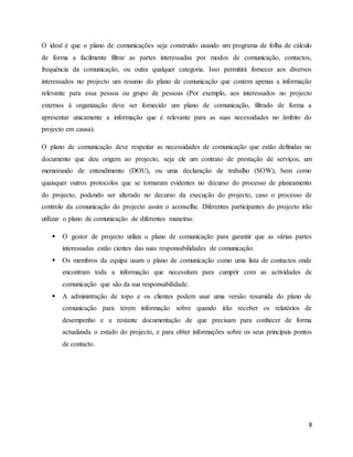 8
O ideal é que o plano de comunicações seja construído usando um programa de folha de cálculo
de forma a facilmente filtrar as partes interessadas por modos de comunicação, contactos,
frequência da comunicação, ou outra qualquer categoria. Isso permitirá fornecer aos diversos
interessados no projecto um resumo do plano de comunicação que contem apenas a informação
relevante para essa pessoa ou grupo de pessoas (Por exemplo, aos interessados no projecto
externos à organização deve ser fornecido um plano de comunicação, filtrado de forma a
apresentar unicamente a informação que é relevante para as suas necessidades no âmbito do
projecto em causa).
O plano de comunicação deve respeitar as necessidades de comunicação que estão definidas no
documento que deu origem ao projecto, seja ele um contrato de prestação de serviços, um
memorando de entendimento (DOU), ou uma declaração de trabalho (SOW), bem como
quaisquer outros protocolos que se tornaram evidentes no decurso do processo de planeamento
do projecto, podendo ser alterado no decurso da execução do projecto, caso o processo de
controlo da comunicação do projecto assim o aconselhe. Diferentes participantes do projecto irão
utilizar o plano de comunicação de diferentes maneiras:
 O gestor de projecto utiliza o plano de comunicação para garantir que as várias partes
interessadas estão cientes das suas responsabilidades de comunicação.
 Os membros da equipa usam o plano de comunicação como uma lista de contactos onde
encontram toda a informação que necessitam para cumprir com as actividades de
comunicação que são da sua responsabilidade.
 A administração de topo e os clientes podem usar uma versão resumida do plano de
comunicação para terem informação sobre quando irão receber os relatórios de
desempenho e a restante documentação de que precisam para conhecer de forma
actualizada o estado do projecto, e para obter informações sobre os seus principais pontos
de contacto.
 