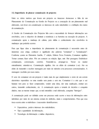 9
3.2. Importância de planear comunicação de projectos
Entre os vários motivos que levam um projecto ao insucesso destacasse a falta de um
Planeamento de Comunicação na Gestão do Projecto ou a concepção de um planeamento mal
elaborado, sem levar em consideração os interesses de cada stakeholder e a definição dos meios
de comunicação.
A Gestão da Comunicação dos Projectos lida com a necessidade de fornecer informações aos
envolvidos, com o objectivo de diminuir a resistência e as barreiras na execução do projecto. A
comunicação apoia a mudança de cultura, pois alinha o conhecimento dos envolvidos às
mudanças que poderão ocorrer.
Para que fique clara a importância do planeamento de comunicação é necessário antes de
iniciarmos esse artigo, conhecer o significado das palavras "comunicar" e "comunicação".
Conforme consta no Dicionário Aurélio, 1ª edição, Editora Nova Fronteira, Comunicar significa:
Tornar comum; fazer saber. Pôr em contacto ou relação; ligar, unir. Dar passagem. Estabelecer
comunicação, conversação, convívio. Transmitir-se, propagar-se. Travar ou manter
entendimento; entender-se. Comunicação significa: Ato ou efeito de comunicar (-se). Ato ou
efeito de transmitir e receber mensagens por meio de métodos e/ou processos convencionados. A
mensagem recebida por esses meios.
O acto de comunicar em um projecto é muito mais do que simplesmente o envio de um correio
electrónico esporádico ou uma reunião sem pauta e sem ata. Comunicar é a arte que o ser
humano tem para se fazer compreender, vender uma ideia, dar uma explicação, ensinar aos
outros, transmitir conhecimento, etc. A comunicação apoia a tomada de decisões e conquista
aliados, mas ao mesmo tempo que, se mal entendida e mal elaborada, conquista "inimigos".
A comunicação pode ser definida como um processo onde ocorre a troca de informações entre
indivíduos por meio de um sistema comum de símbolos, sinais e comportamentos. Para que essa
troca ocorra entre os indivíduos é necessário identificarmos:
 Expectativas, poder e interesse dos stakeholders;
 Tipo e quantidade de informação;
 Tecnologia da Informação e mídias disponíveis;
 