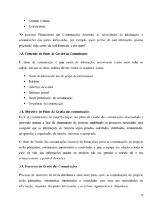 10
 Formato e Mídia;
 Periodicidade.
”O processo Planeamento das Comunicações determina as necessidades de informações e
comunicações das partes interessadas, por exemplo, quem precisa de qual informação, quando
precisarão dela, como ela será fornecida e por quem”.
3.3. Conteúdo do Plano de Gestão da Comunicação
O plano de comunicação é uma matriz de informação, normalmente criado numa folha de
cálculo em que as várias colunas devem conter os seguintes dados:
 Nome do interessado (ou do grupo de interessados)
 Telefone
 Endereço de e-mail
 Endereço postal
 Modo preferencial de comunicação
 Frequência da comunicação
3.4. Objectivo do Plano da Gestão das comunicações
Gerir as comunicações do projecto requer um plano da Gestão das comunicações desenvolvido e
aprovado durante a fase de planeamento do projecto englobando os processos necessários para
assegurar que as informações do projecto sejam geradas, colectadas, distribuídas, armazenadas,
recuperadas e organizadas de maneira oportuna e apropriada.
O plano da Gestão das comunicações descreve de forma clara como as comunicações do projecto
serão planejadas, estruturadas, monitoradas e controladas e guia a equipe em relação a todo o
ciclo de vida das informações usadas no projecto (da sua geração e colecta até o seu
armazenamento e possível descarte).
3.5. Processos da Gestão das Comunicações
Processo de descrever de forma detalhada e clara neste plano como as comunicações do projecto
serão planejadas, estruturadas, monitoradas e controladas com base nas necessidades de
informação, requisitos das partes interessadas e os activos organizacionais disponíveis.
 