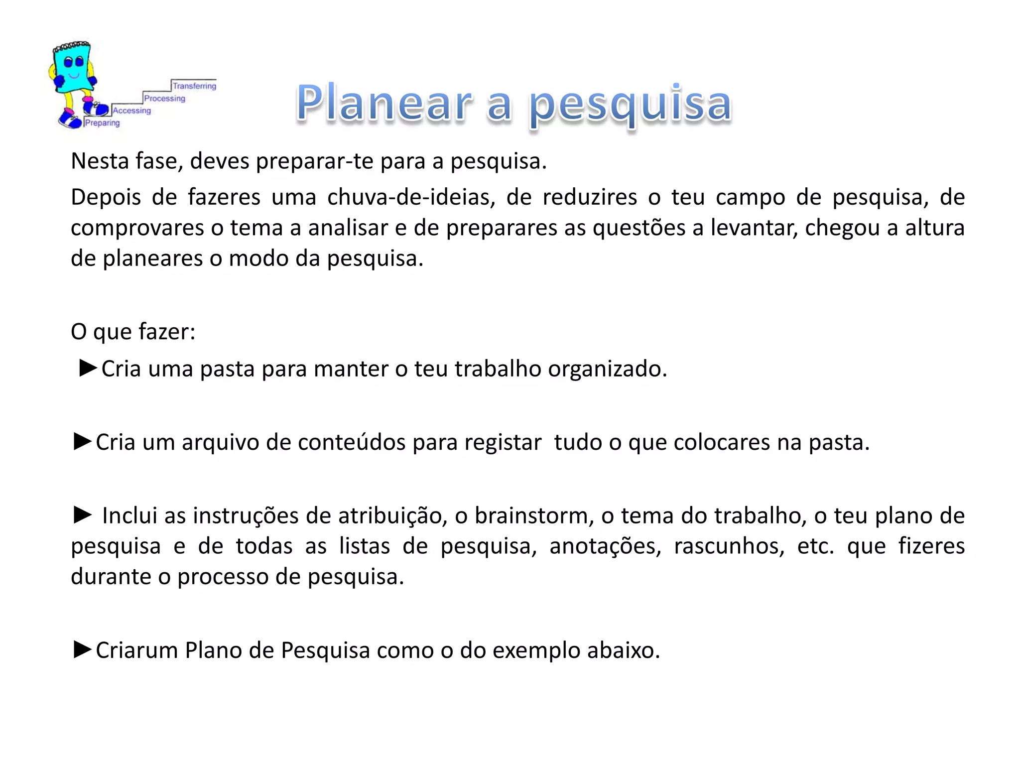 Nesta fase, deves preparar-te para a pesquisa.
Depois de fazeres uma chuva-de-ideias, de reduzires o teu campo de pesquisa, de
comprovares o tema a analisar e de preparares as questões a levantar, chegou a altura
de planeares o modo da pesquisa.
O que fazer:
►Cria uma pasta para manter o teu trabalho organizado.
►Cria um arquivo de conteúdos para registar tudo o que colocares na pasta.
► Inclui as instruções de atribuição, o brainstorm, o tema do trabalho, o teu plano de
pesquisa e de todas as listas de pesquisa, anotações, rascunhos, etc. que fizeres
durante o processo de pesquisa.
►Criarum Plano de Pesquisa como o do exemplo abaixo.