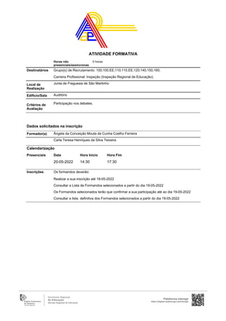 Horas não
presenciais/assíncronas
0 horas
Destinatários Grupo(s) de Recrutamento: 100;100.EE;110;110.EE;120;140;150;160;
Carreira Profissional: Inspeção (Inspeção Regional de Educação);
Local de
Realização
Junta de Freguesia de São Martinho
Edifício/Sala Auditório
Critérios de
Avaliação
Participação nos debates.
Ângela da Conceição Mouta da Cunha Coelho Ferreira
Carla Teresa Henriques da Silva Teixeira
Inscrições Os formandos deverão:
Realizar a sua inscrição até 18-05-2022
Consultar a Lista de Formandos selecionados a partir do dia 19-05-2022
Os Formandos selecionados terão que confirmar a sua participação até ao dia 19-05-2022
Consultar a lista definitiva dos Formandos selecionados a partir do dia 19-05-2022
Formador(a)
Calendarização
Presenciais Data Hora Início Hora Fim
20-05-2022 14:30 17:30
Dados solicitados na inscrição
Plataforma Interagir
https://digital.madeira.gov.pt/interagir
ATIVIDADE FORMATIVA
 