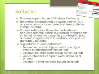 Software
   El sistema operativo será Windows 7 ultímate.
   Tendremos un programa de cyber control (este
    programa nos ayudara a medir el tiempo de las
    computadoras).
   El cyber estará monitoreado mediante un
    pequeño sistema, donde los usuarios (encargados
    en turno) tendrán una cuenta y contraseña para
    acceder y registrar todo los datos y presupuestos
    ganados y perdidos.
   Seguridad a las computadoras:
       Tendremos un firewall (para evitar que algún
        intruso pueda hackear nuestra red)
       Antispyware( para evitar espías en nuestra red)
       Antivirus Nod32 Eset 5(para evitar daños en el
        sistema)
       Antispam ( evita mensajes basura en la red)
 