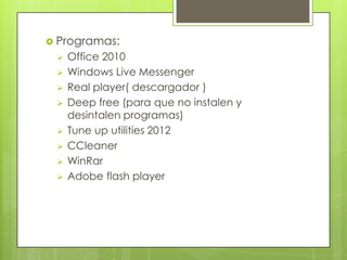  Programas:
    Office 2010
    Windows Live Messenger
    Real player( descargador )
    Deep free (para que no instalen y
     desintalen programas)
    Tune up utilities 2012
    CCleaner
    WinRar
    Adobe flash player
 