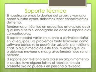 Soporte técnico
Si nosotros seremos lo dueños del cyber, y vamos a
poner nuestro cyber, debemos tener conocimientos
del tema.
Tendremos un técnico en especifico esto quiere decir
que solo el será el encargado de darle el soporte alas
computadoras.
El soporte podrá variar en cuanto a el nivel de daño
en los equipos. Los problemas tanto hardware como
software básico se le podrá dar solución por teléfono,
chat, o algún medio de este tipo. Mientras que los
problemas mayores o mas graves tendrán que ser en
persona.
El soporte por teléfono será por si en algún momento
el equipo tuvo alguna falla y el técnico no esta
presente y/o no puede ir en persona a revisarlo.
 