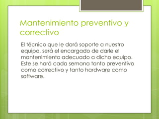 Mantenimiento preventivo y
correctivo
El técnico que le dará soporte a nuestro
equipo, será el encargado de darle el
mantenimiento adecuado a dicho equipo.
Este se hará cada semana tanto preventivo
como correctivo y tanto hardware como
software.
 