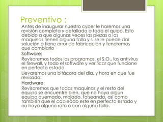 Preventivo :
Antes de inaugurar nuestro cyber le haremos una
revisión completa y detallada a todo el quipo. Esto
debido a que algunas veces las piezas o las
maquinas tienen alguna falla y si se le puede dar
solución o tiene error de fabricación y tendremos
que cambiarlo
Software:
Revisaremos todos los programas, el S.O., los antivirus
el firewall, y todo el software y verificar que funcione
en perfecto estado.
Llevaremos una bitácora del día, y hora en que fue
revisado.
Hardware:
Revisaremos que todas maquinas y el resto del
equipo se encuentre bien, que no haya algún
equipo quemado, mojado, falseando, así como
también que el cableado este en perfecto estado y
no haya alguno roto o con alguna falla.
 