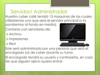Servidor/ Administrador
Nuestro cyber café tendrá 15 maquinas de las cuales
utilizaremos una que será el servidor principal (y lo
pondremos al fondo en medio).
Contaras con servidores de:
 Archivo
 Impresiones
 Red
Este será administrado por una persona que será el
encargado (a) de cyber durante su turno.
El encargado tendrá su usuario y contraseña, en caso
de que alguien ajeno quiera entrar.
 