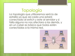 Topología
La topología que utilizaremos será la de
estrella ya que así cada una estará
conectada al switch y este al servidor y si
falla alguna no nos afectara a las demás, y
en un cyber es básico que todas estén
conectadas a la misma red.
 