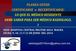 radiologia2014hcm@yahoo.com.mx
PLANEA USTED
CERTIFICARSE o RECERTIFICARSE:
LO QUE EL MÉDICO RESIDENTE
DEBE SABER PARA SER MÉDICO RADIOLOGO,
I
SEDE: HOSPITAL CENTRAL MILITAR AULA MAGNA
FECHA: 9, 10, 11 Y 12 DE JUNIO DEL 2014
 