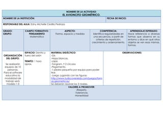 NOMBRE DE LA ACTIVIDAD:
EL AVIONCITO GEOMÉTRICO.
NOMBRE DE LA INSTITUCIÓN: FECHA DE INICIO:
RESPONSABLE DEL AULA: Edny Michelle Cedillo Pedraza
GRADO:
GRUPO:
CAMPO FORMATIVO:
PENSAMIENTO
Matemático
ASPECTO:
Forma, espacio y medida
COMPETENCIA:
Identifica regularidades en
una secuencia, a partir de
criterios de repetición,
crecimiento y ordenamiento.
APRENDIZAJE ESPERADO:
Hace referencia a diversas
formas que observa en su
entorno y dice en qué otros
objetos se ven esas mismas.
formas.
ORGANIZACIÓN
DEL GRUPO:
Se realizarán
equipos de 10
personas.
Para el software
educativo la
modalidad de
trabajo será:
modelo 1:3
ESPACIO: Dentro y
fuera del salón
TIEMPO: 1 hora
aprox.
MATERIAL DIDÁCTICO:
-Gis
-Hojas blancas.
-Lápiz.
-Tangram. Y 2 círculos
-Pegamento.
-1 piedra pequeña por equipo para poder
tirar.
-Juego: jugando con las figuras:
http://www.tudiscoverykids.com/juegos/form
as-geometricas/
Se deberán resolver los 3 niveles.
OBSERVACIONES:
VALORES A PROMOVER:
-Respeto.
-Tolerancia.
-Honestidad
 