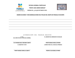 ESCUELA NORMAL PARTICULAR

                                 “PROFR. RAÚL ISIDRO BURGOS”

                              SEMANA DEL 1_AL 12 DE OCTUBRE DE 2012.



       OBSERVACIONES Y RECOMENDACIONES DEL TITULAR DEL GRUPO DE TRABAJO DOCENTE




                     AUTORIZACIÓN          DEL    TRABAJO       DOCENTE

              Vo. Bo.                                         EL ASESOR DEL SEMINARIO DE ANÁLISIS
DEL DIRECTOR DE LA ESCUELA NORMAL



______________________________________                           _______________________________
 LIC. ESTEBAN SAÚL CÁRCAMO LOBATO                                PROFR. MANUEL BONILLA RIVERA

         EL MAESTRO TUTOR                                     LADIRECTORA DE LA ESCUELA PRIMARIA




 ___________________________________                             _______________________________
   PROFR. MANUEL BONILLA LOBATO                                   PROFRA. OLGA BONILLA PARRA
 