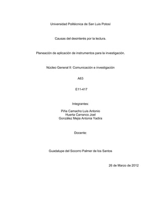 Universidad Politécnica de San Luis Potosí



             Causas del desinterés por la lectura.



Planeación de aplicación de instrumentos para la investigación.



       Núcleo General II: Comunicación e investigación


                             A63


                           E11-417



                         Integrantes:

                 Piña Camacho Luis Antonio
                    Huerta Carranco Joel
                González Mejia Antonia Yadira



                           Docente:




         Guadalupe del Socorro Palmer de los Santos



                                                     26 de Marzo de 2012
 