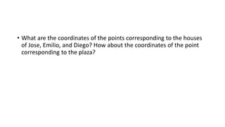 • What are the coordinates of the points corresponding to the houses
of Jose, Emilio, and Diego? How about the coordinates of the point
corresponding to the plaza?
 