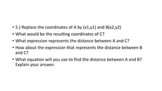 • 5.) Replace the coordinates of A by (x1,y1) and B(x2,y2)
• What would be the resulting coordinates of C?
• What expression represents the distance between A and C?
• How about the expression that represents the distance between B
and C?
• What equation will you use to find the distance between A and B?
Explain your answer.
 