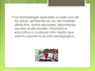  La metodología aplicable a cada una de
las áreas, señalando el uso del material
didáctico, textos escolares, laboratorios,
ayudas audiovisuales, informática
educativa o cualquier otro medio que
oriente soporte la acción pedagógica.