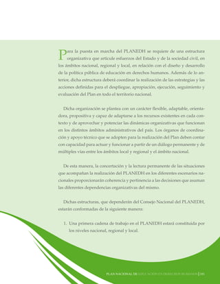 P

ara la puesta en marcha del PLANEDH se requiere de una estructura
organizativa que articule esfuerzos del Estado y de la sociedad civil, en

los ámbitos nacional, regional y local, en relación con el diseño y desarrollo
de la política pública de educación en derechos humanos. Además de lo anterior, dicha estructura deberá coordinar la realización de las estrategias y las
acciones definidas para el despliegue, apropiación, ejecución, seguimiento y
evaluación del Plan en todo el territorio nacional.
Dicha organización se plantea con un carácter flexible, adaptable, orientadora, propositiva y capaz de adaptarse a los recursos existentes en cada contexto y de aprovechar y potenciar las dinámicas organizativas que funcionan
en los distintos ámbitos administrativos del país. Los órganos de coordinación y apoyo técnico que se adopten para la realización del Plan deben contar
con capacidad para actuar y funcionar a partir de un diálogo permanente y de
múltiples vías entre los ámbitos local y regional y el ámbito nacional.
De esta manera, la concertación y la lectura permanente de las situaciones
que acompañan la realización del PLANEDH en los diferentes escenarios nacionales proporcionarán coherencia y pertinencia a las decisiones que asuman
las diferentes dependencias organizativas del mismo.
Dichas estructuras, que dependerán del Consejo Nacional del PLANEDH,
estarán conformadas de la siguiente manera:
1. Una primera cadena de trabajo en el PLANEDH estará constituida por
los niveles nacional, regional y local.

Plan nacional de educación en derechos humanos│101

 