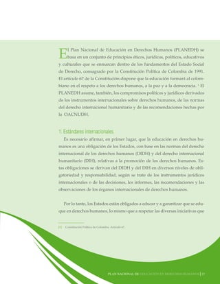 E

l Plan Nacional de Educación en Derechos Humanos (PLANEDH) se
basa en un conjunto de principios éticos, jurídicos, políticos, educativos

y culturales que se enmarcan dentro de los fundamentos del Estado Social
de Derecho, consagrado por la Constitución Política de Colombia de 1991.
El artículo 67 de la Constitución dispone que la educación formará al colombiano en el respeto a los derechos humanos, a la paz y a la democracia. 1 El
PLANEDH asume, también, los compromisos políticos y jurídicos derivados
de los instrumentos internacionales sobre derechos humanos, de las normas
del derecho internacional humanitario y de las recomendaciones hechas por
la OACNUDH.

1. Estándares internacionales.
Es necesario afirmar, en primer lugar, que la educación en derechos humanos es una obligación de los Estados, con base en las normas del derecho
internacional de los derechos humanos (DIDH) y del derecho internacional
humanitario (DIH), relativas a la promoción de los derechos humanos. Estas obligaciones se derivan del DIDH y del DIH en diversos niveles de obligatoriedad y responsabilidad, según se trate de los instrumentos jurídicos
internacionales o de las decisiones, los informes, las recomendaciones y las
observaciones de los órganos internacionales de derechos humanos.
Por lo tanto, los Estados están obligados a educar y a garantizar que se eduque en derechos humanos, lo mismo que a respetar las diversas iniciativas que

[1]

Constitución Política de Colombia. Artículo 67.

Plan nacional de educación en derechos humanos│15

 