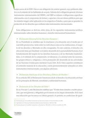 surjan acerca de la EDH. Esta es una obligación de carácter general, cuya población objetivo es el conjunto de los habitantes de un país. Además de la obligación general, diversos
instrumentos internacionales del DIDH y del DIH se refieren a obligaciones específicas
relacionadas con el compromiso de formar y capacitar a los servidores públicos para que
los tratados tengan cabal aplicación en los respectivos Estados y para que se garantice la
protección de los derechos que confieren tales instrumentos internacionales.
Estas obligaciones se derivan, entre otros, de los siguientes instrumentos jurídicos
internacionales sobre derechos humanos y derecho internacional humanitario:

•	 Declaración Universal de los Derechos Humanos 2.
En su Preámbulo se establece que la enseñanza y la educación son el medio por el
cual debe promoverse, tanto entre los individuos como en las instituciones, el respeto de los derechos y libertades en ella consignados. En este contexto, el derecho a la
educación tiene por finalidad: a) el pleno desarrollo de la personalidad humana; b) el
fortalecimiento del respeto de los derechos humanos y de las libertades fundamentales; c) el estímulo de la comprensión, la tolerancia y la amistad entre las naciones,
los grupos étnicos y religiosos; y d) la promoción del desarrollo de las actividades
de las Naciones Unidas para mantener la paz (Art. 26.2). Estos aspectos constituyen
el contenido material de la educación y serán permanentemente reiterados en otros
instrumentos internacionales, con algunas adiciones.

•	 Declaración Americana de los Derechos y Deberes del Hombre 3.
En su artículo XII, la Declaración Americana alude al derecho a la educación con base
en los principios de libertad, moralidad y solidaridad humanas.

•	 Declaración de los Derechos del Niño 4.
En su Principio 7, esta Declaración establece que “El niño tiene derecho a recibir educación, que será gratuita y obligatoria por lo menos en las etapas elementales. Se le dará
una educación que favorezca su cultura general y le permita, en condiciones de igual[2] Proclamada por la Asamblea General de las Naciones Unidas el 10 de diciembre de 1948.
[3] Aprobada en la Novena Conferencia Internacional Americana. Abril de 1948.
[4] Proclamada por la Asamblea General en su Resolución 1386 (XIV), de 20 de noviembre de 1959.

 