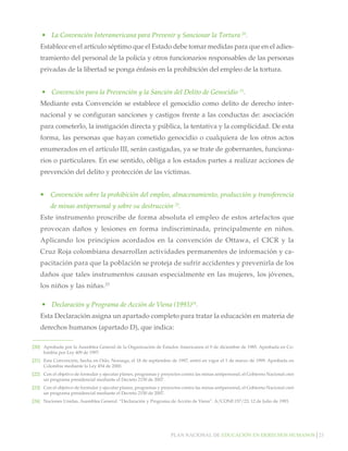 •	 La Convención Interamericana para Prevenir y Sancionar la Tortura 20.
Establece en el artículo séptimo que el Estado debe tomar medidas para que en el adiestramiento del personal de la policía y otros funcionarios responsables de las personas
privadas de la libertad se ponga énfasis en la prohibición del empleo de la tortura.
•	 Convención para la Prevención y la Sanción del Delito de Genocidio 21.
Mediante esta Convención se establece el genocidio como delito de derecho internacional y se configuran sanciones y castigos frente a las conductas de: asociación
para cometerlo, la instigación directa y pública, la tentativa y la complicidad. De esta
forma, las personas que hayan cometido genocidio o cualquiera de los otros actos
enumerados en el artículo III, serán castigadas, ya se trate de gobernantes, funcionarios o particulares. En ese sentido, obliga a los estados partes a realizar acciones de
prevención del delito y protección de las víctimas.
•	 Convención sobre la prohibición del empleo, almacenamiento, producción y transferencia
de minas antipersonal y sobre su destrucción 22.
Este instrumento proscribe de forma absoluta el empleo de estos artefactos que
provocan daños y lesiones en forma indiscriminada, principalmente en niños.
Aplicando los principios acordados en la convención de Ottawa, el CICR y la
Cruz Roja colombiana desarrollan actividades permanentes de información y capacitación para que la población se proteja de sufrir accidentes y prevenirla de los
daños que tales instrumentos causan especialmente en las mujeres, los jóvenes,
los niños y las niñas.23
•	 Declaración y Programa de Acción de Viena (1993)24.
Esta Declaración asigna un apartado completo para tratar la educación en materia de
derechos humanos (apartado D), que indica:
[20]		 Aprobada por la Asamblea General de la Organización de Estados Americanos el 9 de diciembre de 1985. Aprobada en Colombia por Ley 409 de 1997.
[21]		 Esta Convención, hecha en Oslo, Noruega, el 18 de septiembre de 1997, entró en vigor el 1 de marzo de 1999. Aprobada en
Colombia mediante la Ley 454 de 2000.
[22] 	 Con el objetivo de formular y ejecutar planes, programas y proyectos contra las minas antipersonal, el Gobierno Nacional creó
un programa presidencial mediante el Decreto 2150 de 2007.	
[23]		 Con el objetivo de formular y ejecutar planes, programas y proyectos contra las minas antipersonal, el Gobierno Nacional creó
un programa presidencial mediante el Decreto 2150 de 2007.
[24]		 Naciones Unidas, Asamblea General. “Declaración y Programa de Acción de Viena”. A/CONF.157/23, 12 de Julio de 1993.

Plan nacional de educación en derechos humanos│23

 