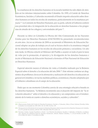 La enseñanza de los derechos humanos en la escuela también ha sido objeto de atención en los informes internacionales sobre Colombia. En 1995, el Comité de Derechos
Económicos, Sociales y Culturales recomendó al Estado impartir educación sobre derechos humanos en todos los niveles de enseñanza, particularmente en la enseñanza primaria 32. La Comisión de Derechos Humanos, por su parte, solicitó al Gobierno conferir
una prioridad alta a la integración de la educación en derechos humanos a los programas de estudio de los colegios y universidades del país 33.
Durante su labor en Colombia la Oficina del Alto Comisionado de las Naciones
Unidas para los Derechos Humanos (OACNUDH) ha presentado recomendaciones
en esta área. Así en su informe de 2004 se recomendó al Ministerio de Educación Nacional adoptar un plan de trabajo con el cual se hiciera efectiva la enseñanza integral
de los derechos humanos en los niveles de educación primaria y secundaria. Un año
más tarde, la Oficina exhortó al Defensor del Pueblo a asumir en todo el país la tarea
de velar por la promoción, el ejercicio y la divulgación de los derechos humanos e
invitó al Ministerio de Educación Nacional a formular el Plan Nacional de Educación
en Derechos Humanos.
Especial atención merece el informe de visita a Colombia realizado por la Relatora
Especial sobre el derecho a la educación del año 2004 34. Este informe contiene un diagnóstico de problemas claves en la afirmación y realización del derecho a la educación en
general en Colombia y revisa las medidas políticas, económicas y fiscales adoptadas por
el Gobierno colombiano en el campo de la educación.
Dado que en ese momento Colombia carecía de una estrategia educativa basada en
los derechos humanos, “la Relatora recomienda una evaluación del impacto de “la revolución educativa” sobre el derecho a la educación y un compromiso con el fortalecimiento de la tutela en cuanto a derechos económicos, sociales y culturales”.

[32] Observaciones finales del Comité de Derechos Económicos, Sociales y Culturales, Sobre el Tercer Informe Periódico Sobre
Colombia-6 de diciembre de 1995. ONU. EC.12/1995/18, Párr. 199.
[33] Declaración de la Presidente de la Comisión de Derechos Humanos sobre la situación de los Derechos Humanos en Colombia,
en el 55° período de sesiones, abril de 1999. OHCHR/STM/99/3, Párr. 16.
[34] Naciones Unidas, Consejo Económico y Social. “Los Derechos Económicos, Sociales y Culturales, el Derecho a la Educación. Informe de la Relatora Especial, Katarina Tomaševski. Adición: Misión Colombia, 1º a 10 de Octubre de 2003”. E/
CN.4/2004/45/Add.2, 17 de febrero de 2004.

 
